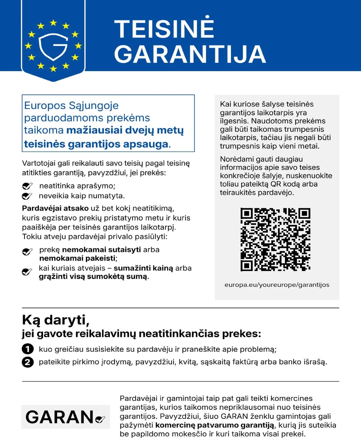 Teisinė garantija. Europos Sąjungoje parduodamoms prekėms taikoma mažiausiai dvejų metų teisinės garantijos apsauga. Vartotojai gali reikalauti savo teisių pagal teisinę atitikties garantiją, pavyzdžiui, jei prekės neatitinka aprašymo arba neveikia kaip numatyta. Pardavėjai atsako už bet kokį neatitikimą, kuris egzistavo prekių pristatymo metu ir kuris paaiškėja per teisinės garantijos laikotarpį. Tokiu atveju pardavėjai privalo pasiūlyti prekę nemokamai sutaisyti arba nemokamai pakeisti, kai kuriais atvejais sumažinti kainą arba grąžinti visą sumokėtą sumą. Kai kuriose šalyse teisinės garantijos laikotarpis yra ilgesnis. Naudotoms prekėms gali būti taikomas trumpesnis laikotarpis, tačiau jis negali būti trumpesnis kaip vieni metai. Daugiau informacijos: europa.eu/youreurope/garantijos. Ką daryti, jei gavote reikalavimų neatitinkančias prekes: kuo greičiau susisiekite su pardavėju ir praneškite apie problemą; pateikite pirkimo įrodymą, pavyzdžiui, kvitą, sąskaitą faktūrą arba banko išrašą. Pardavėjai ir gamintojai taip pat gali teikti komercines garantijas, kurios taikomos nepriklausomai nuo teisinės garantijos.